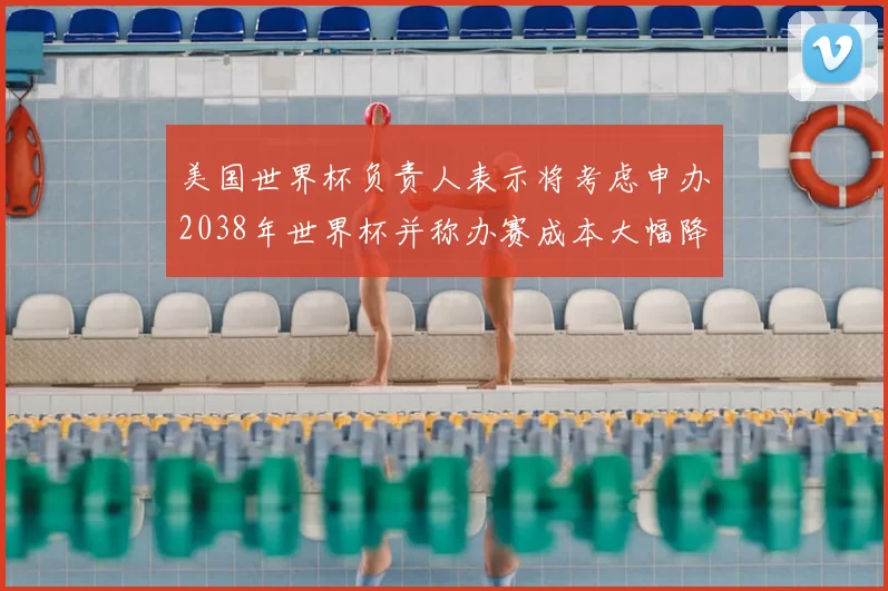 美国世界杯负责人表示将考虑申办2038年世界杯并称办赛成本大幅降低