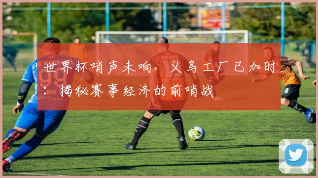 世界杯哨声未响,义乌工厂已加时:揭秘赛事经济的前哨战