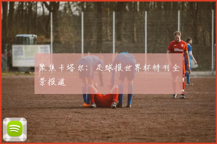 聚焦卡塔尔:足球报世界杯特刊全景报道