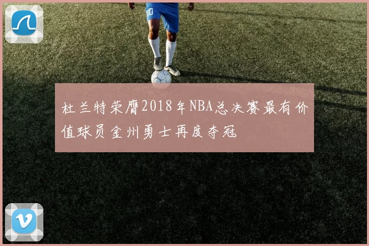 杜兰特荣膺2018年NBA总决赛最有价值球员金州勇士再度夺冠