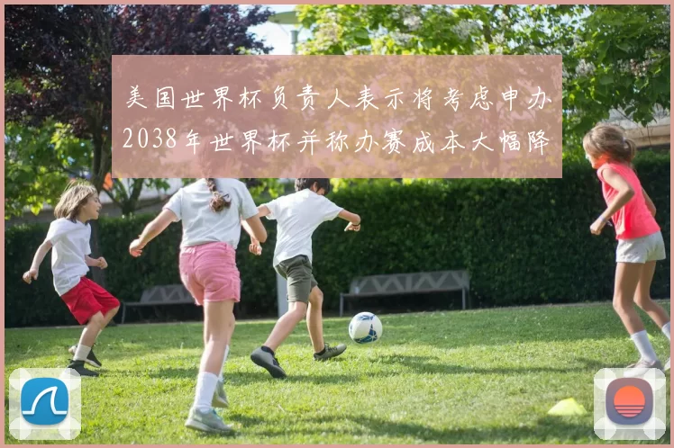 美国世界杯负责人表示将考虑申办2038年世界杯并称办赛成本大幅降低