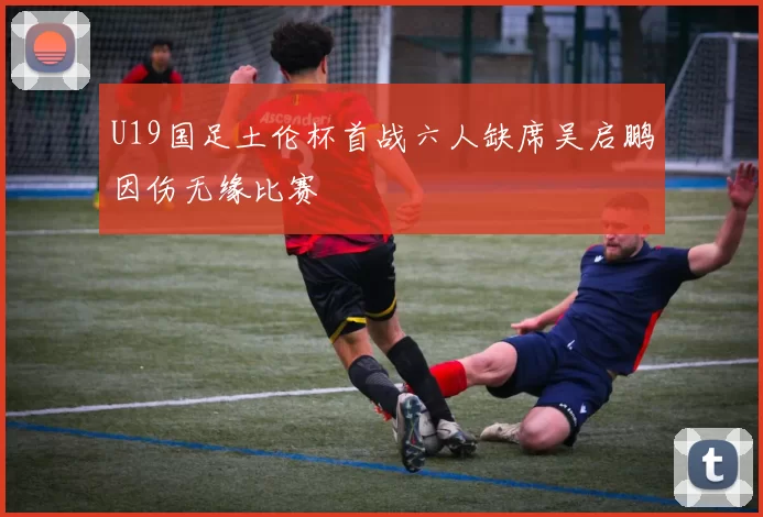 U19国足土伦杯首战六人缺席吴启鹏因伤无缘比赛