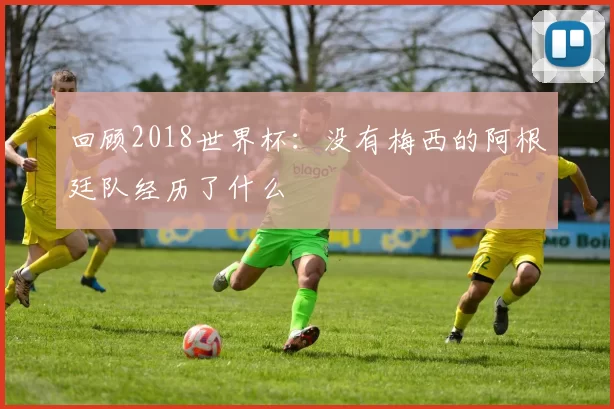 回顾2018世界杯:没有梅西的阿根廷队经历了什么