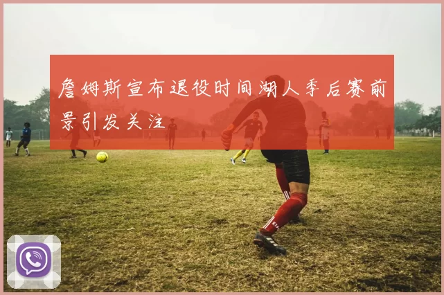 詹姆斯宣布退役时间湖人季后赛前景引发关注