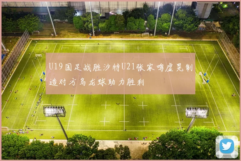 U19国足战胜沙特U21张家鸣虚晃制造对方乌龙球助力胜利