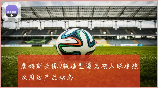 詹姆斯头像Q版造型曝光湖人球迷热议周边产品动态