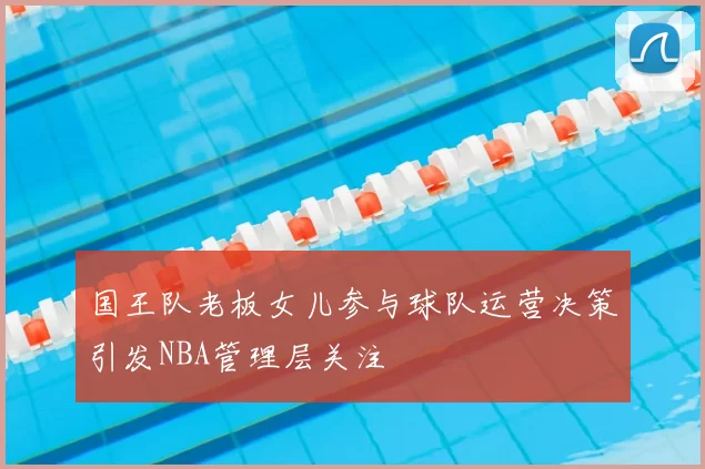 国王队老板女儿参与球队运营决策引发NBA管理层关注