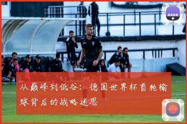 从巅峰到低谷:德国世界杯首轮输球背后的战略迷思