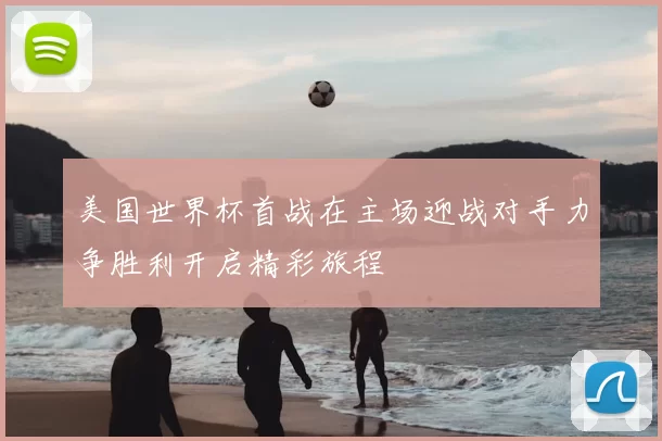 美国世界杯首战在主场迎战对手力争胜利开启精彩旅程