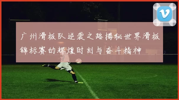 广州滑板队逆袭之路揭秘世界滑板锦标赛的辉煌时刻与奋斗精神