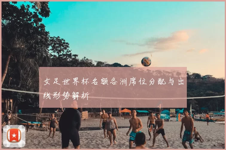 女足世界杯名额各洲席位分配与出线形势解析