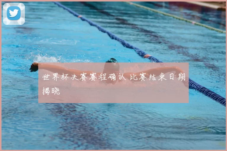 世界杯决赛赛程确认 比赛结束日期揭晓