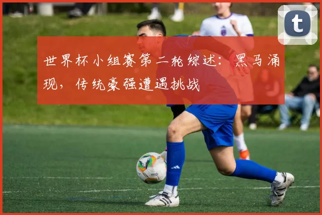 世界杯小组赛第二轮综述:黑马涌现,传统豪强遭遇挑战