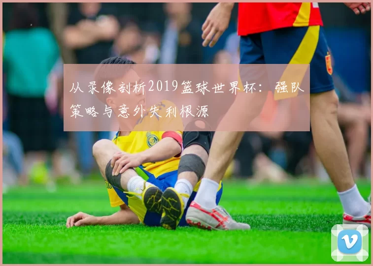 从录像剖析2019篮球世界杯:强队策略与意外失利根源