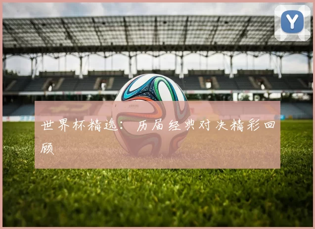 世界杯精选:历届经典对决精彩回顾