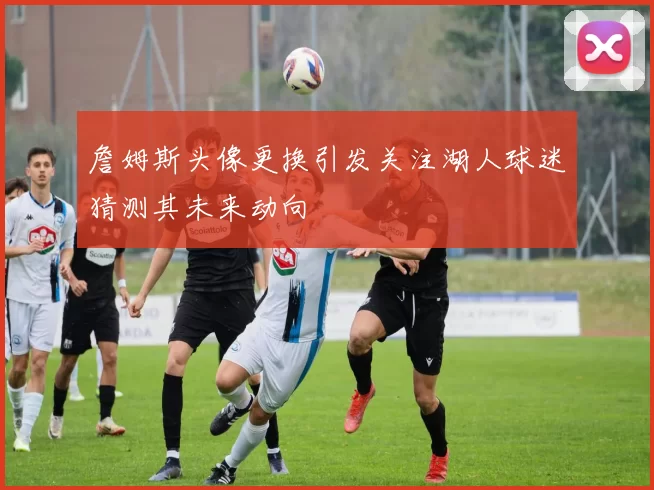 詹姆斯头像更换引发关注湖人球迷猜测其未来动向