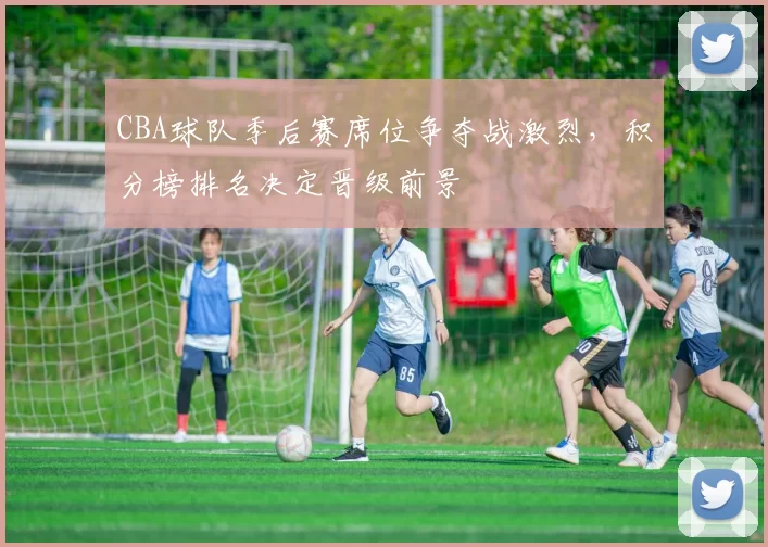 CBA球队季后赛席位争夺战激烈，积分榜排名决定晋级前景