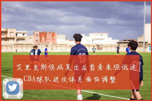 艾里克斯伤病复出后首秀表现低迷,CBA球队进攻体系面临调整