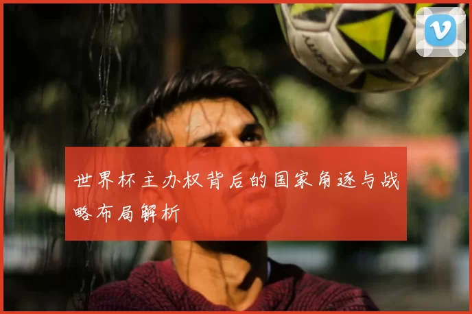 世界杯主办权背后的国家角逐与战略布局解析