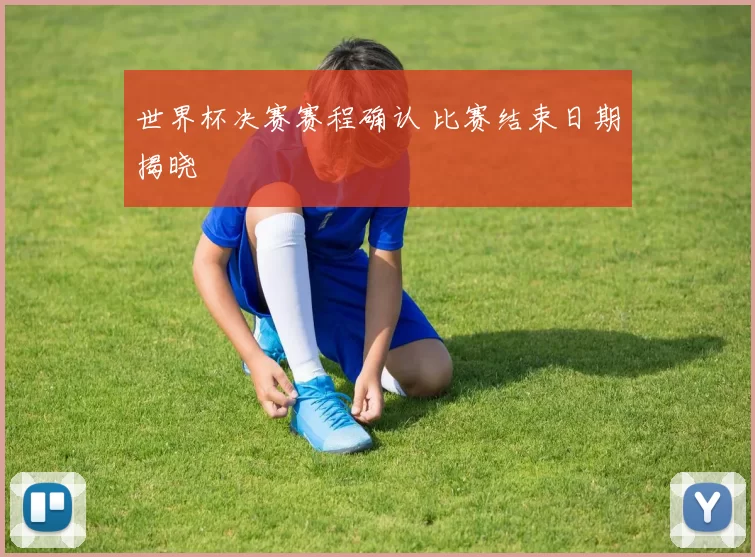 世界杯决赛赛程确认 比赛结束日期揭晓
