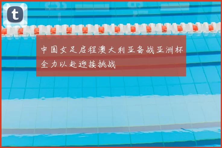 中国女足启程澳大利亚备战亚洲杯全力以赴迎接挑战