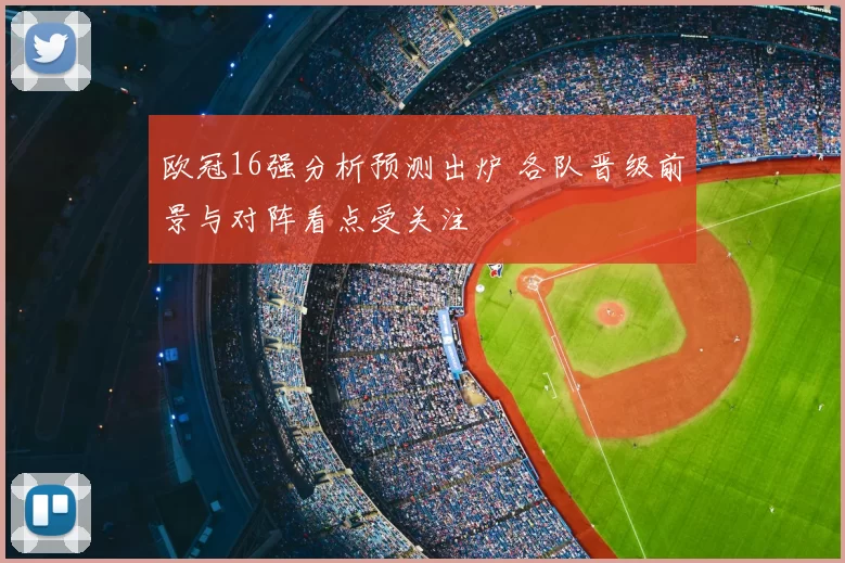 欧冠16强分析预测出炉 各队晋级前景与对阵看点受关注