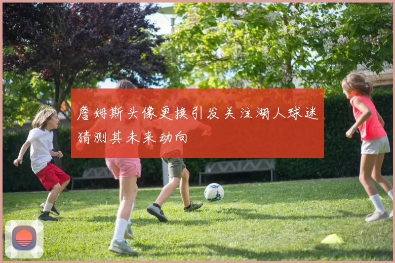 詹姆斯头像更换引发关注湖人球迷猜测其未来动向