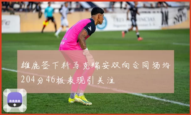 雄鹿签下科马克瑞安双向合同场均204分46板表现引关注