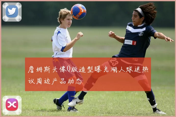 詹姆斯头像Q版造型曝光湖人球迷热议周边产品动态