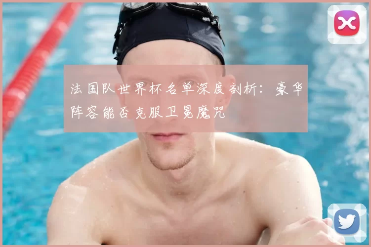 法国队世界杯名单深度剖析:豪华阵容能否克服卫冕魔咒