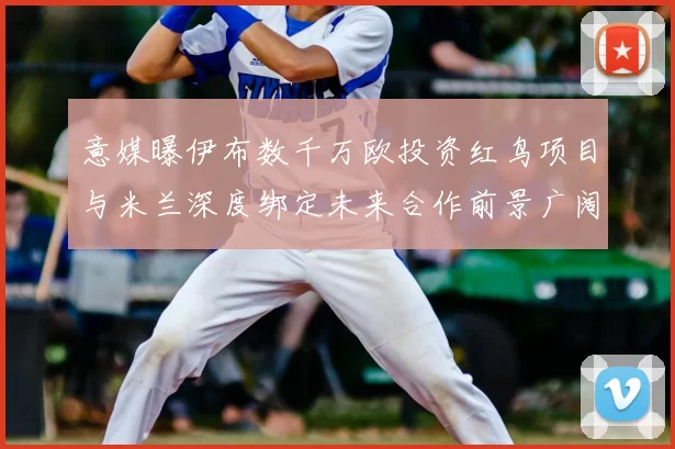 意媒曝伊布数千万欧投资红鸟项目与米兰深度绑定未来合作前景广阔