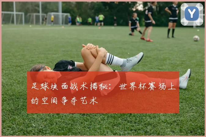 足球块面战术揭秘:世界杯赛场上的空间争夺艺术