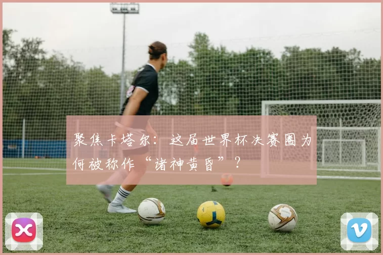 聚焦卡塔尔:这届世界杯决赛圈为何被称作“诸神黄昏”?