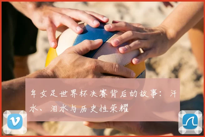 年女足世界杯决赛背后的故事:汗水、泪水与历史性荣耀