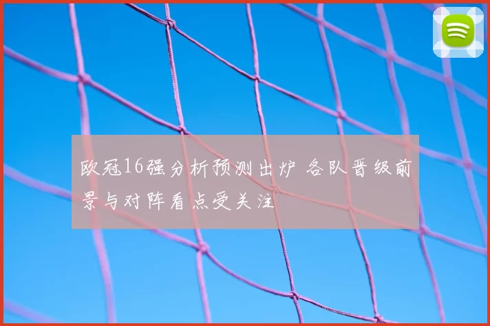 欧冠16强分析预测出炉 各队晋级前景与对阵看点受关注