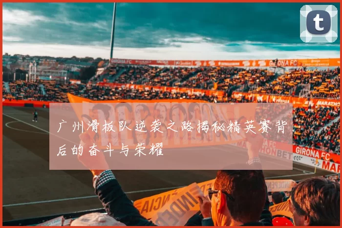 广州滑板队逆袭之路揭秘精英赛背后的奋斗与荣耀