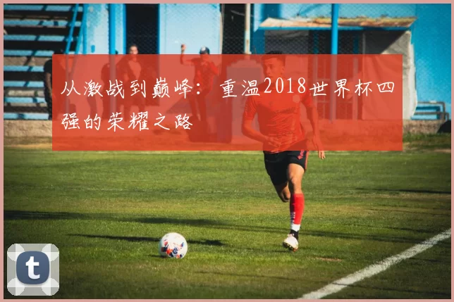 从激战到巅峰:重温2018世界杯四强的荣耀之路