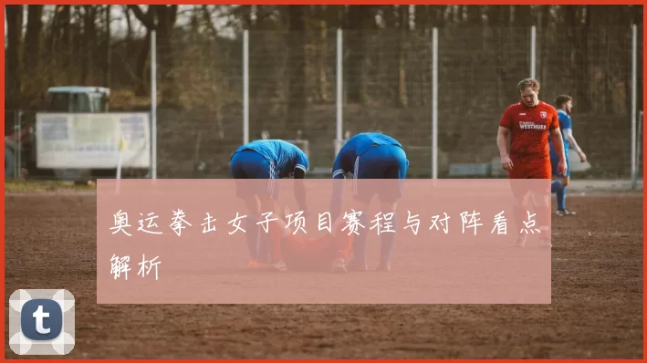 奥运拳击女子项目赛程与对阵看点解析