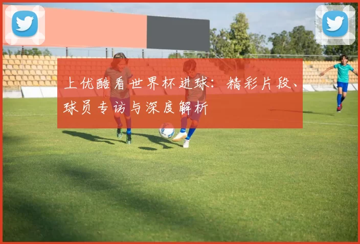 上优酷看世界杯进球：精彩片段、球员专访与深度解析