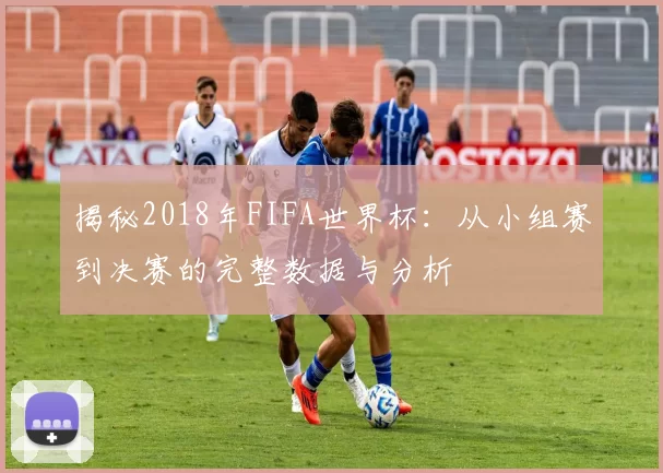 揭秘2018年FIFA世界杯:从小组赛到决赛的完整数据与分析