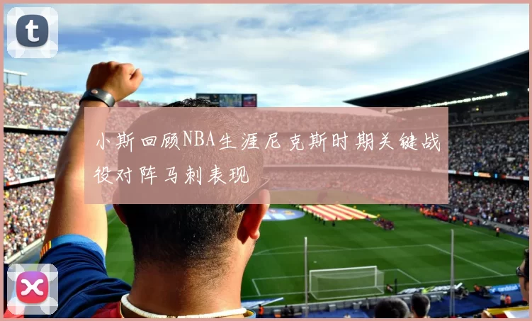 小斯回顾NBA生涯尼克斯时期关键战役对阵马刺表现