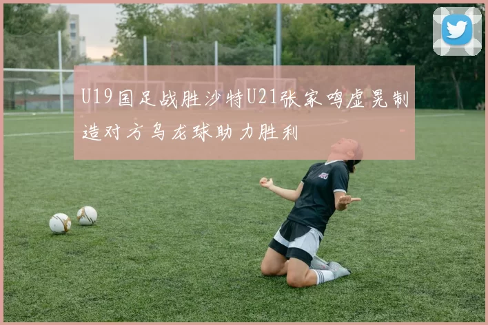 U19国足战胜沙特U21张家鸣虚晃制造对方乌龙球助力胜利