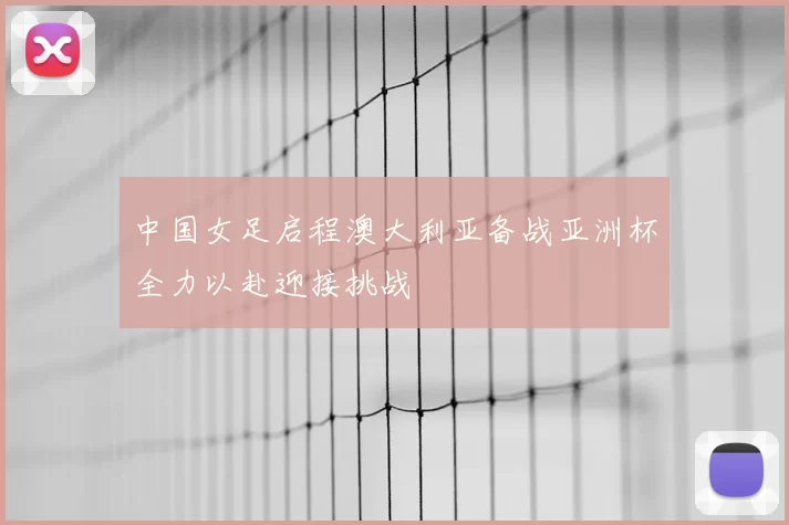 中国女足启程澳大利亚备战亚洲杯全力以赴迎接挑战