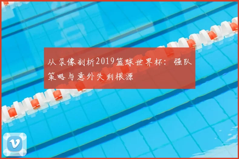 从录像剖析2019篮球世界杯:强队策略与意外失利根源