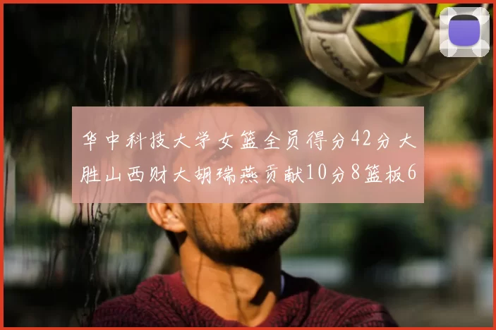 华中科技大学女篮全员得分42分大胜山西财大胡瑞燕贡献10分8篮板6助攻表现出色